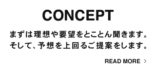 CONCEPT まずは理想や要望をとことん聞きます。そして、予想を上回るご提案をします。READ MORE